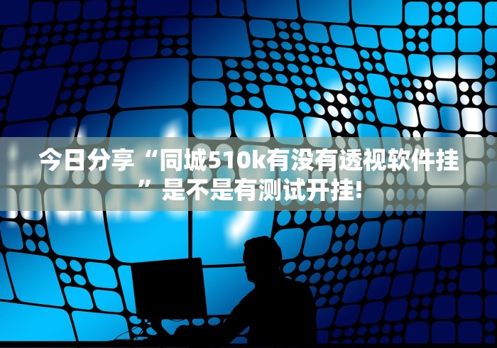 今日分享“同城510k有没有透视软件挂”是不是有测试开挂!